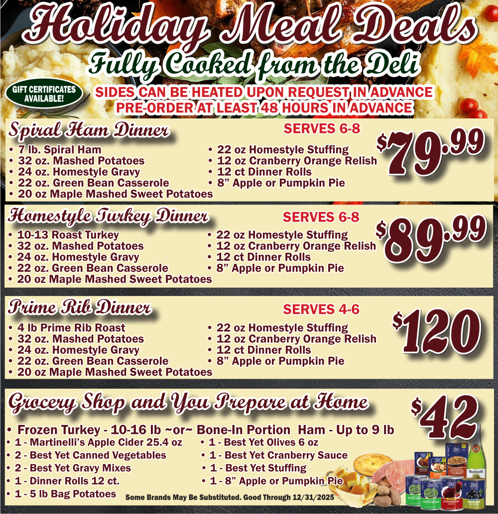 2025 Holiday Meal Deals, Choose from fully cooked in our deli: Spiral ham, homestyle roasted turkey, prime rib, includes all ready to heat sides(Pre heating upon request) or you shop & prepare ham or turkey with all the sides. 

Good through 12/31/2025