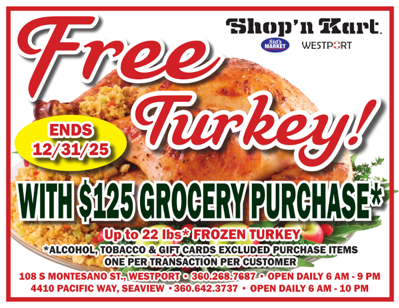 Free Turkey! WITH $125 GROCERY PURCHASE
Up to 22 lbs* FROZEN TURKEY
*ALCOHOL, TOBACCO & GIFT CARDS EXCLUDED PURCHASE ITEMS ONE PER TRANSACTION PER CUSTOMER
108 S MONTESANO ST., WESTPORT 360.268.7687 OPEN DAILY 6 AM - 9 PM 4410 PACIFIC WAY, SEAVIEW
360.642.3737 OPEN DAILY 6 AM - 10 PM
ENDS 12/31/25