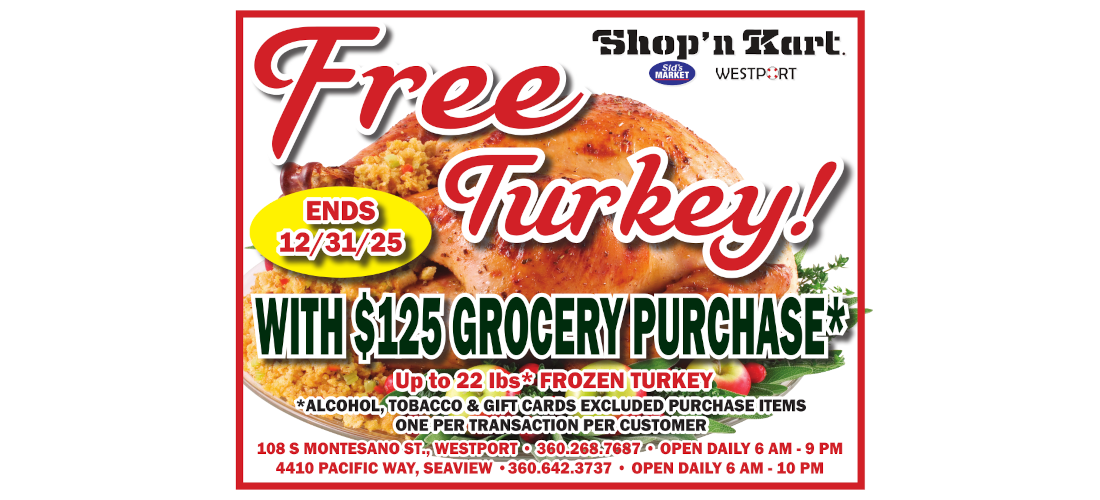 Free Turkey! WITH $125 GROCERY PURCHASE Up to 22 lbs* FROZEN TURKEY *ALCOHOL, TOBACCO & GIFT CARDS EXCLUDED PURCHASE ITEMS ONE PER TRANSACTION PER CUSTOMER 108 S MONTESANO ST., WESTPORT 360.268.7687 OPEN DAILY 6 AM - 9 PM 4410 PACIFIC WAY, SEAVIEW 360.642.3737 OPEN DAILY 6 AM - 10 PM ENDS 12/31/25